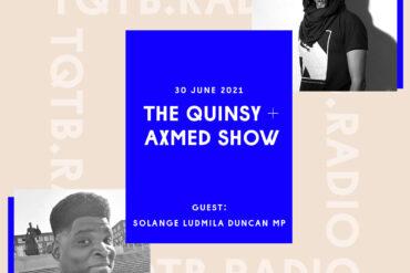 Cover art for the first episode of The Quinsy + Axmed Show. With a black and white selfie of Quinsy in the bottom left corner and a black and white shot taken of Axmed in the top right by F Curlingford. Between these is a blue rectangle with text over it that reads The Quinsy + Axmed Show 30 June 2021 with guest Solange Ludmila Duncan MP.