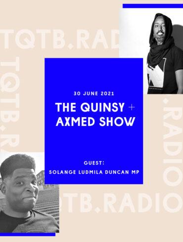 Cover art for the first episode of The Quinsy + Axmed Show. With a black and white selfie of Quinsy in the bottom left corner and a black and white shot taken of Axmed in the top right by F Curlingford. Between these is a blue rectangle with text over it that reads The Quinsy + Axmed Show 30 June 2021 with guest Solange Ludmila Duncan MP.